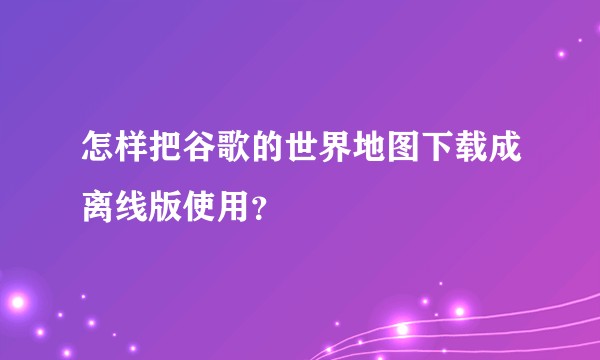 怎样把谷歌的世界地图下载成离线版使用？