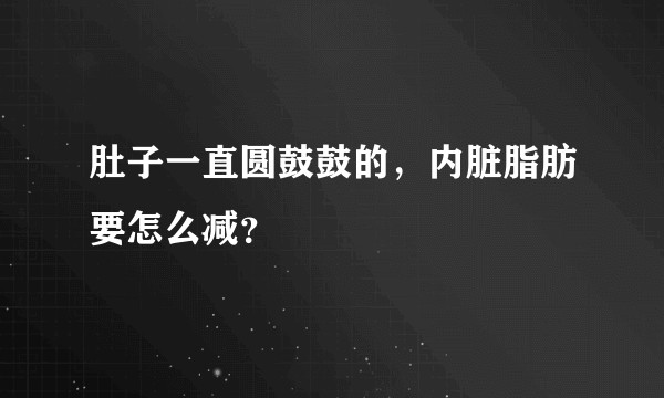 肚子一直圆鼓鼓的，内脏脂肪要怎么减？