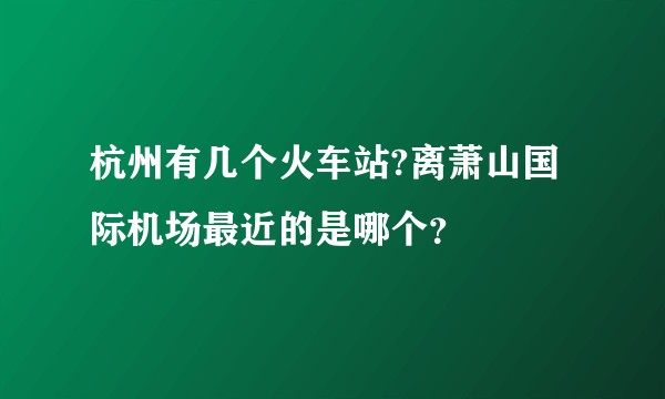 杭州有几个火车站?离萧山国际机场最近的是哪个？