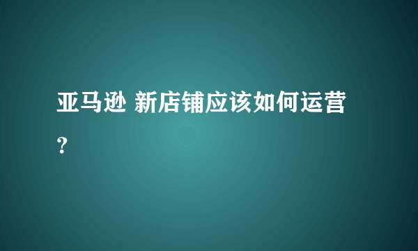 亚马逊 新店铺应该如何运营？