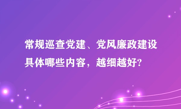 常规巡查党建、党风廉政建设具体哪些内容，越细越好?
