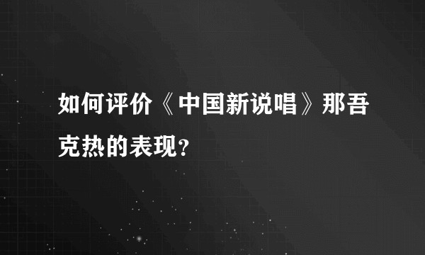 如何评价《中国新说唱》那吾克热的表现？