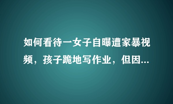如何看待一女子自曝遭家暴视频，孩子跪地写作业，但因为孩子不想离婚希望丈夫能改好 ？