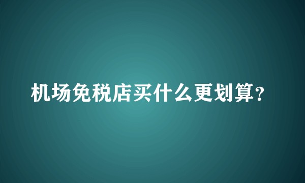 机场免税店买什么更划算？