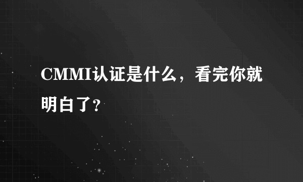 CMMI认证是什么，看完你就明白了？