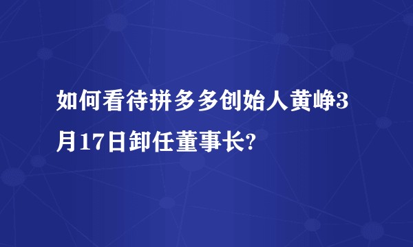 如何看待拼多多创始人黄峥3月17日卸任董事长?