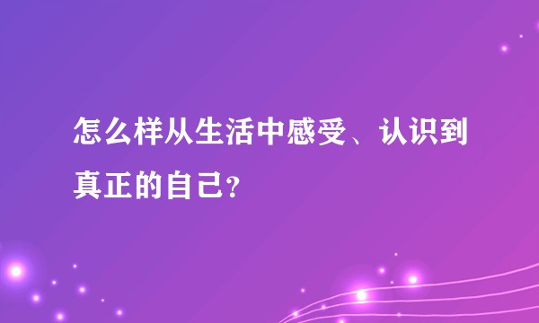 怎么样从生活中感受、认识到真正的自己？