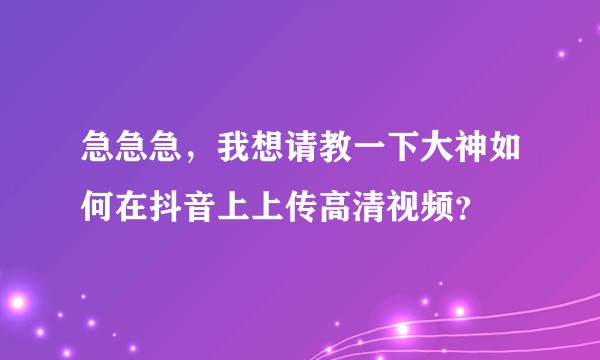 急急急,我想请教一下大神如何在抖音上上传高清视频?