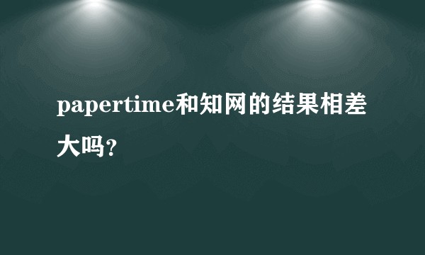 papertime和知网的结果相差大吗？