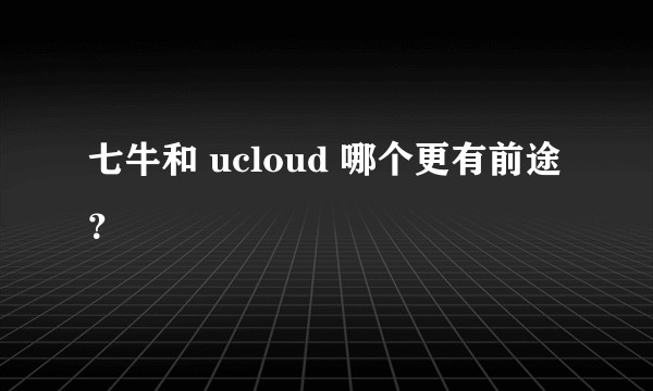 七牛和 ucloud 哪个更有前途？