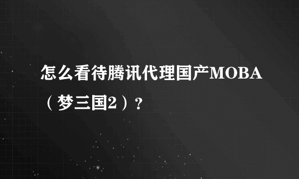 怎么看待腾讯代理国产MOBA（梦三国2）？