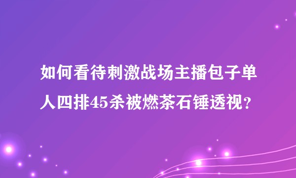 如何看待刺激战场主播包子单人四排45杀被燃茶石锤透视？