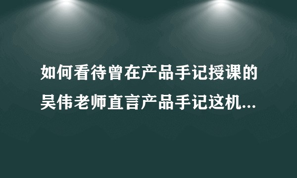 如何看待曾在产品手记授课的吴伟老师直言产品手记这机构很水，产品手记真的很水吗?