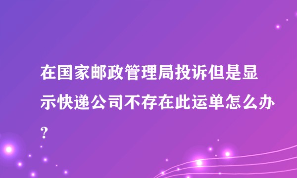 在国家邮政管理局投诉但是显示快递公司不存在此运单怎么办？