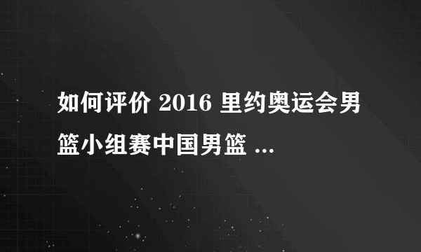 如何评价 2016 里约奥运会男篮小组赛中国男篮  68:72  负于委内瑞拉？