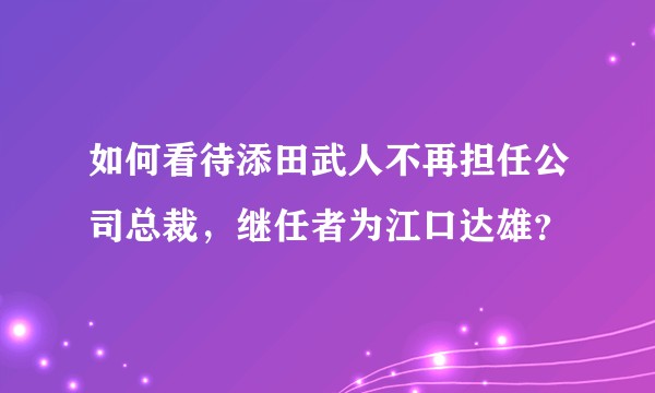 如何看待添田武人不再担任公司总裁,继任者为江口达雄?