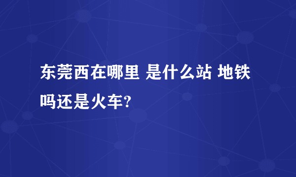 东莞西在哪里 是什么站 地铁吗还是火车?