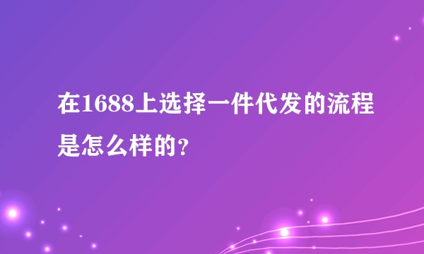 在1688上选择一件代发的流程是怎么样的？