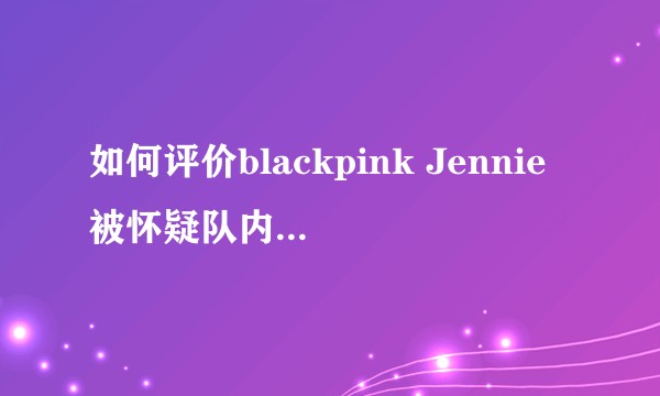 如何评价blackpink Jennie被怀疑队内霸凌Lisa？