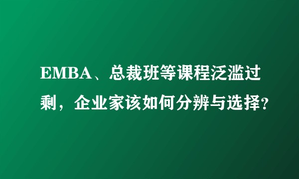 EMBA、总裁班等课程泛滥过剩，企业家该如何分辨与选择？