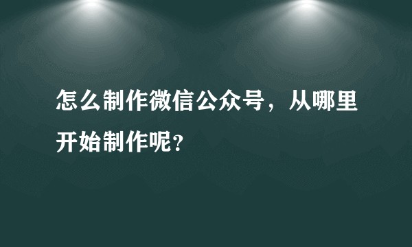 怎么制作微信公众号，从哪里开始制作呢？