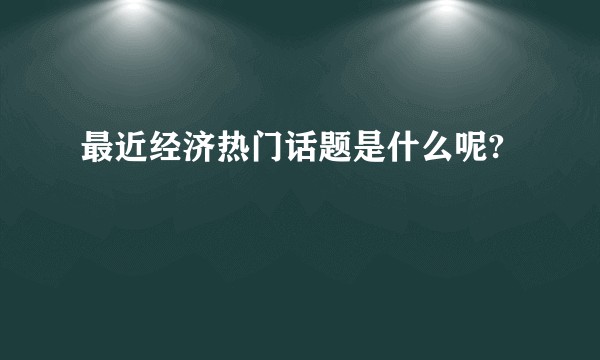 最近经济热门话题是什么呢?