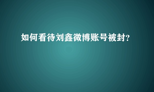 如何看待刘鑫微博账号被封？