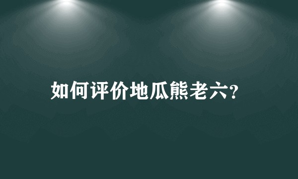 如何评价地瓜熊老六？