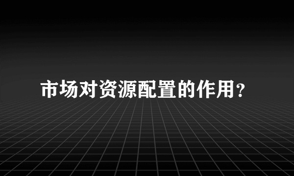 市场对资源配置的作用？