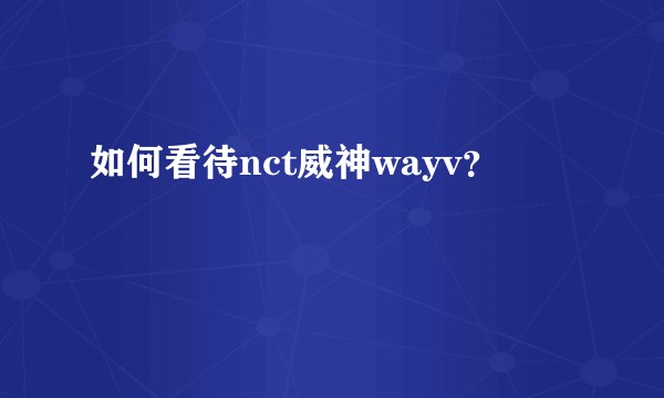 如何看待nct威神wayv？