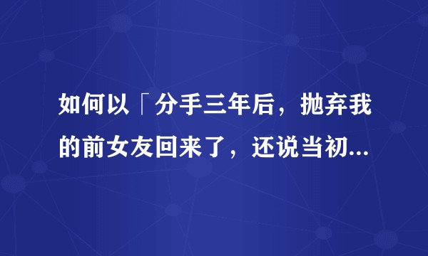 如何以「分手三年后，抛弃我的前女友回来了，还说当初是她错了。」为开头写一篇故事？