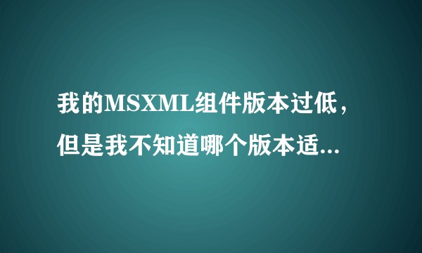 我的MSXML组件版本过低，但是我不知道哪个版本适合我，该怎么办?