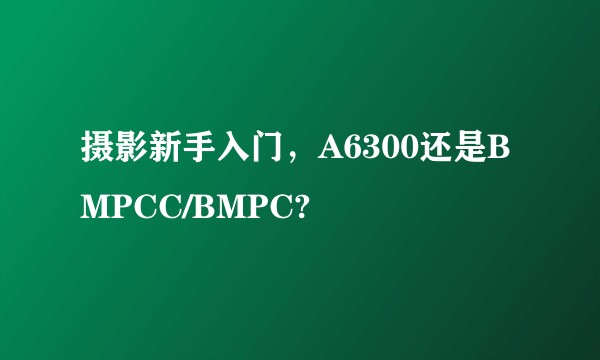 摄影新手入门，A6300还是BMPCC/BMPC?