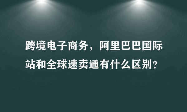 跨境电子商务，阿里巴巴国际站和全球速卖通有什么区别？