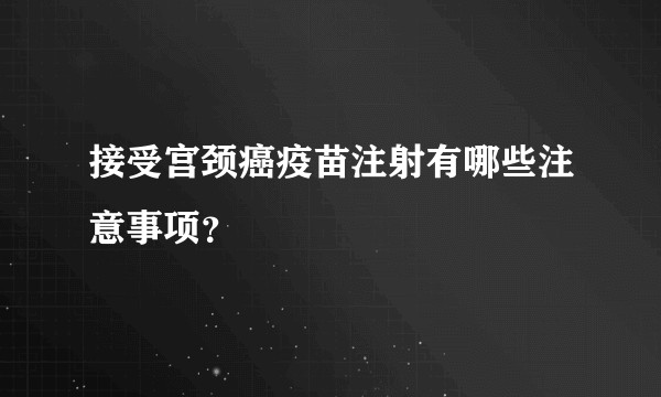 接受宫颈癌疫苗注射有哪些注意事项？