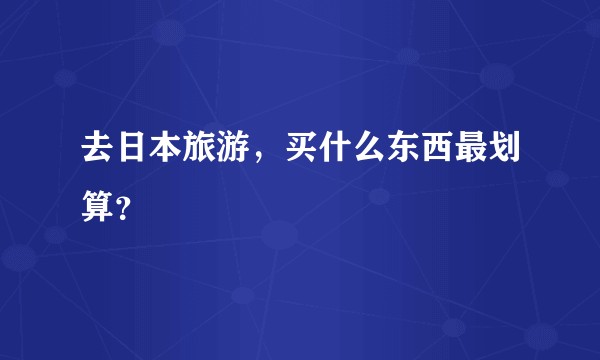 去日本旅游，买什么东西最划算？