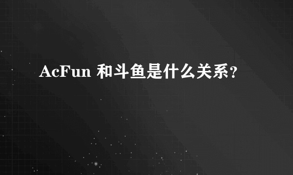 AcFun 和斗鱼是什么关系？