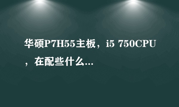 华硕P7H55主板，i5 750CPU，在配些什么可以组装个台式机，显卡最好配个什么样的？