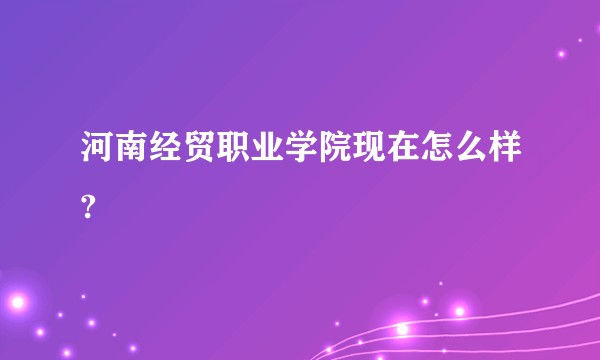 河南经贸职业学院现在怎么样?