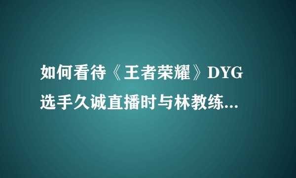 如何看待《王者荣耀》DYG 选手久诚直播时与林教练发生争执，被喷「不配打电竞」？