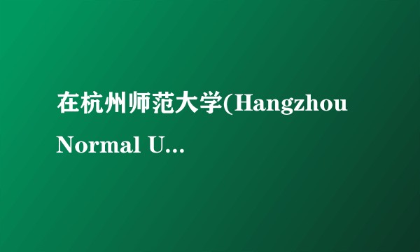 在杭州师范大学(Hangzhou Normal University)就读是怎样一番体验？