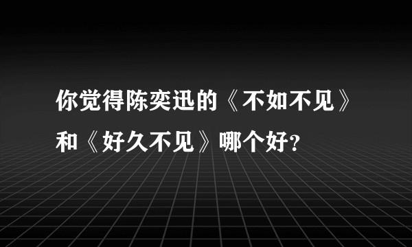 你觉得陈奕迅的《不如不见》和《好久不见》哪个好？