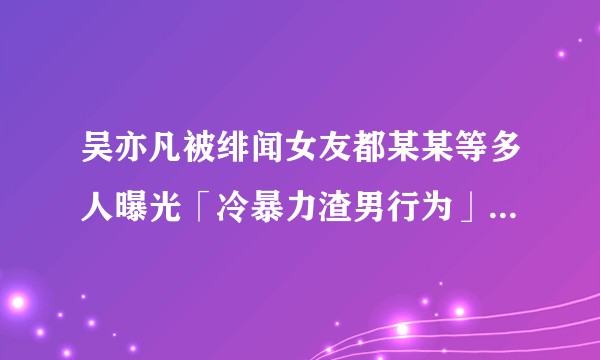 吴亦凡被绯闻女友都某某等多人曝光「冷暴力渣男行为」，事实真相如何？这对吴亦凡将产生哪些影响？