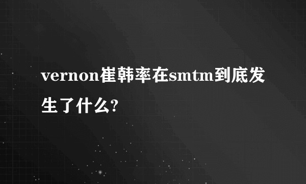 vernon崔韩率在smtm到底发生了什么?