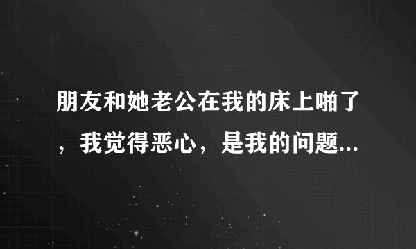 朋友和她老公在我的床上啪了，我觉得恶心，是我的问题还是他们不应该这样做？