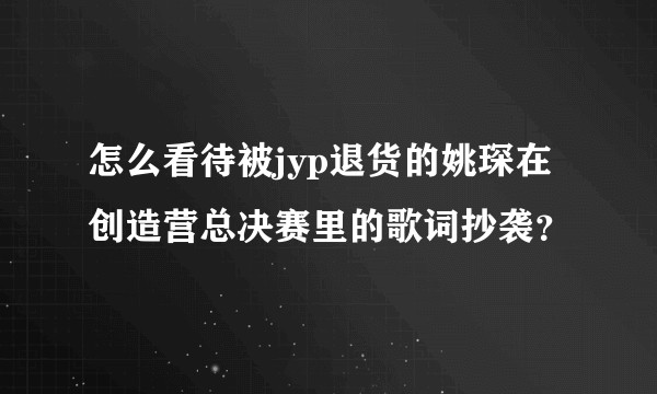 怎么看待被jyp退货的姚琛在创造营总决赛里的歌词抄袭？
