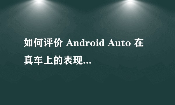 如何评价 Android Auto 在真车上的表现，和 CarPlay 相比有何优势或缺陷？