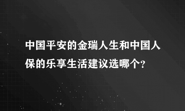 中国平安的金瑞人生和中国人保的乐享生活建议选哪个？