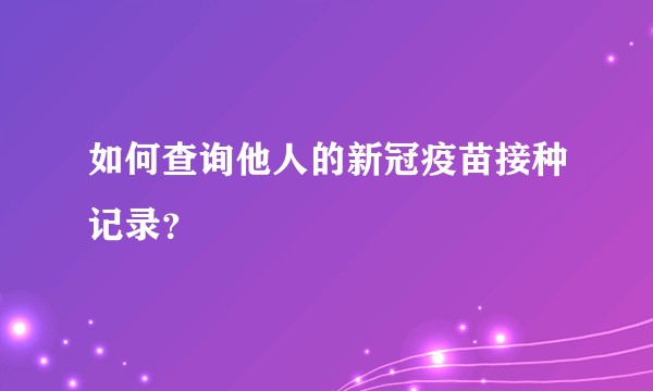 如何查询他人的新冠疫苗接种记录？