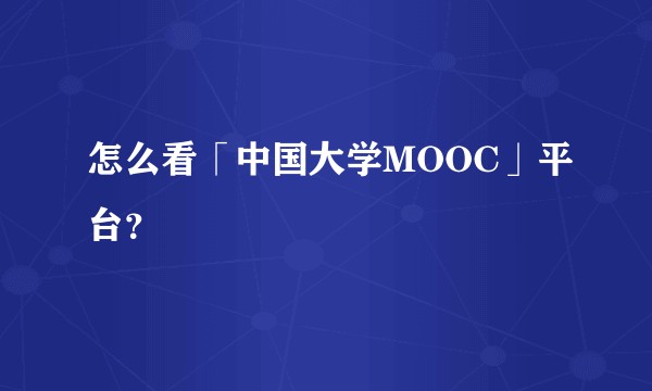怎么看「中国大学MOOC」平台？